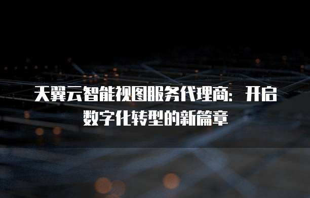 天翼云智能视图服务代理商:开启数字化转型的新篇章