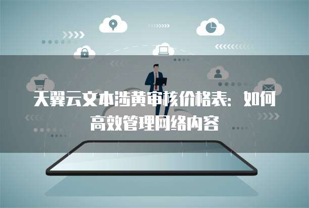 天翼云文本涉黄审核价格表:如何高效管理网络内容