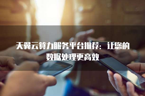 天翼云算力服务平台推荐:让您的数据处理更高效