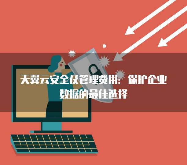天翼云安全及管理费用:保护企业数据的最佳选择