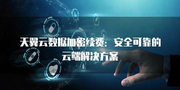 天翼云数据加密续费：安全可靠的云端解决方案