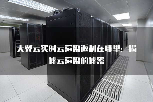 天翼云实时云渲染返利在哪里：揭秘云渲染的秘密