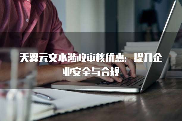 天翼云文本涉政审核优惠:提升企业安全与合规