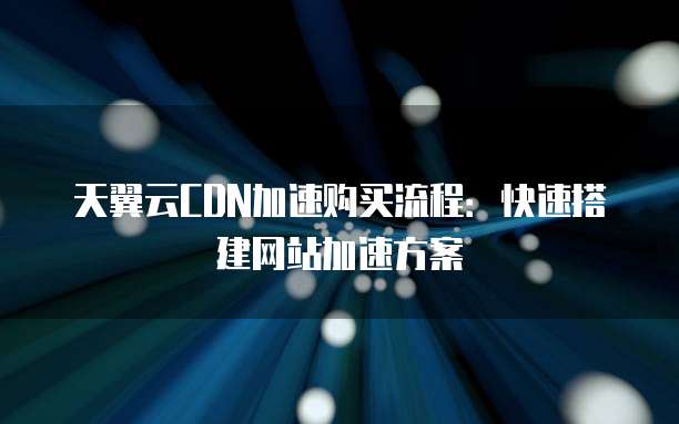 天翼云CDN加速购买流程:快速搭建网站加速方案