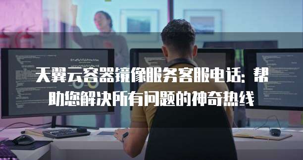 天翼云容器镜像服务客服电话: 帮助您解决所有问题的神奇热线