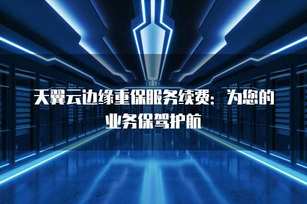 天翼云边缘重保服务续费:为您的业务保驾护航