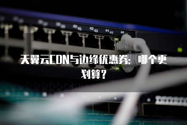 天翼云CDN与边缘优惠券:哪个更划算?