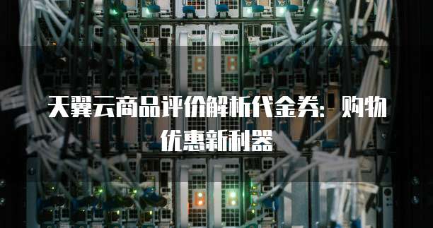 天翼云商品评价解析代金券:购物优惠新利器