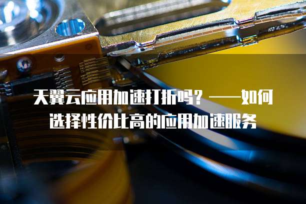 天翼云应用加速打折吗?——如何选择性价比高的应用加速服务