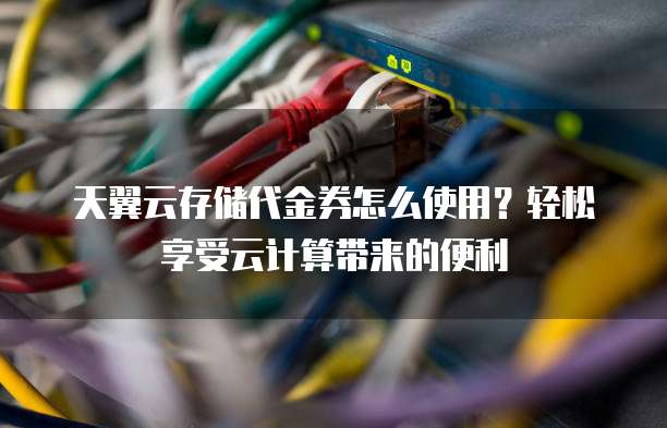 天翼云存储代金券怎么使用?轻松享受云计算带来的便利
