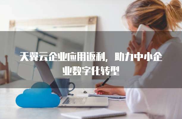 天翼云企业应用返利,助力中小企业数字化转型