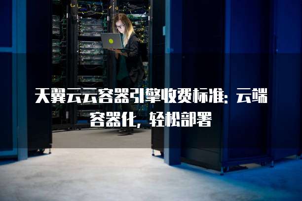 天翼云云容器引擎收费标准: 云端容器化, 轻松部署