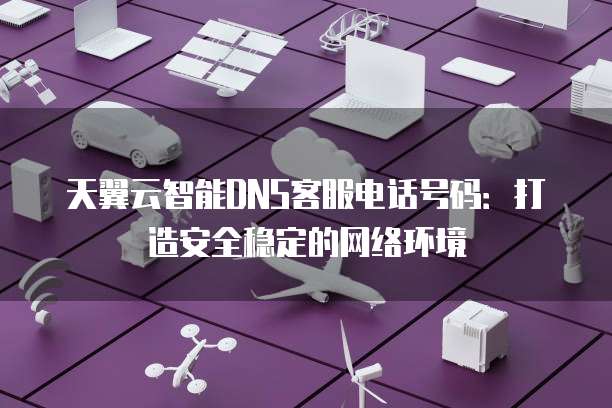 天翼云智能DNS客服电话号码:打造安全稳定的网络环境