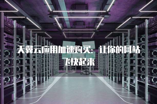 天翼云应用加速购买:让你的网站飞快起来