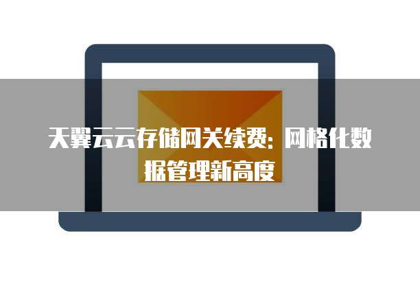 天翼云云存储网关续费: 网格化数据管理新高度