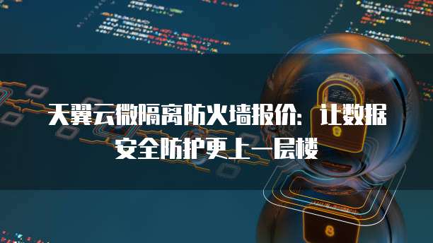 天翼云微隔离防火墙报价:让数据安全防护更上一层楼