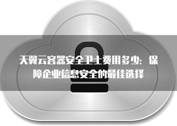 天翼云容器安全卫士费用多少:保障企业信息安全的最佳选择