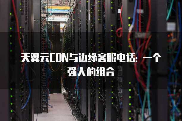 天翼云CDN与边缘客服电话: 一个强大的组合