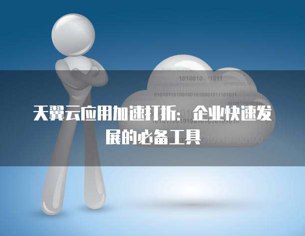 天翼云应用加速打折:企业快速发展的必备工具