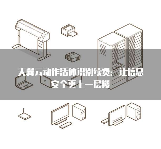 天翼云动作活体识别续费:让信息安全更上一层楼