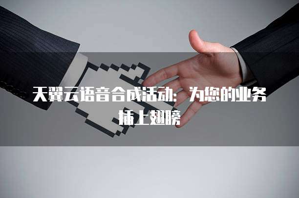 天翼云语音合成活动:为您的业务插上翅膀