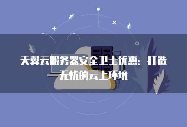 天翼云服务器安全卫士优惠:打造无忧的云上环境