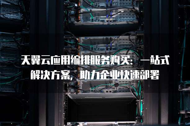天翼云应用编排服务购买:一站式解决方案,助力企业快速部署