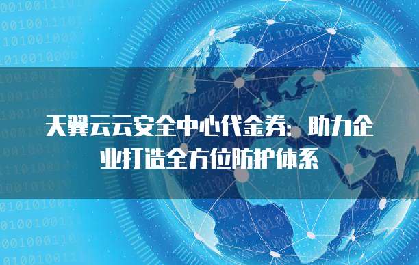 天翼云云安全中心代金券:助力企业打造全方位防护体系
