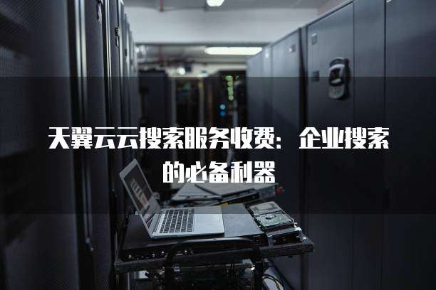 天翼云云搜索服务收费：企业搜索的必备利器