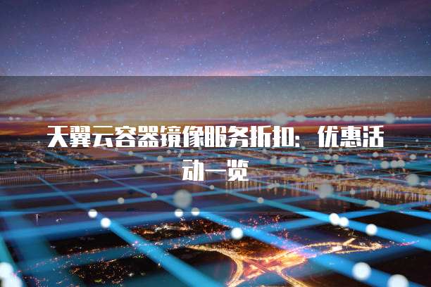 天翼云容器镜像服务折扣：优惠活动一览