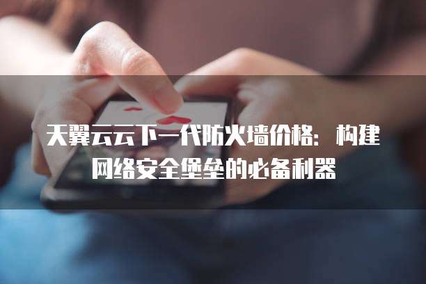 天翼云云下一代防火墙价格:构建网络安全堡垒的必备利器