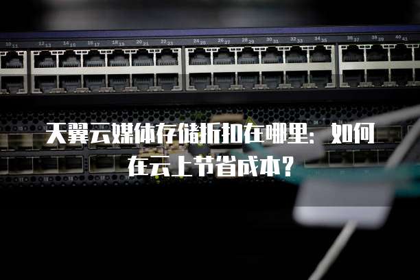 天翼云媒体存储折扣在哪里:如何在云上节省成本?