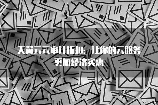 天翼云云审计折扣：让你的云服务更加经济实惠