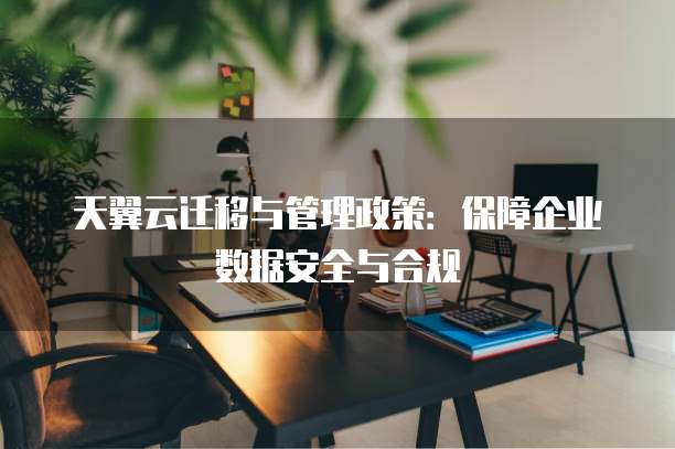 天翼云迁移与管理政策:保障企业数据安全与合规