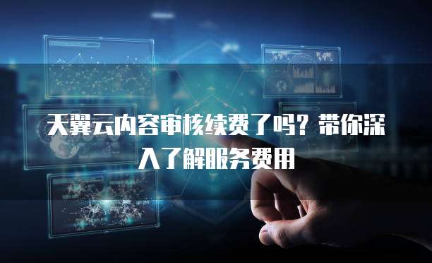 天翼云内容审核续费了吗?带你深入了解服务费用