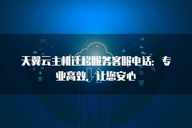 天翼云主机迁移服务客服电话:专业高效,让您安心