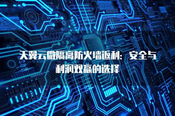 天翼云微隔离防火墙返利:安全与利润双赢的选择