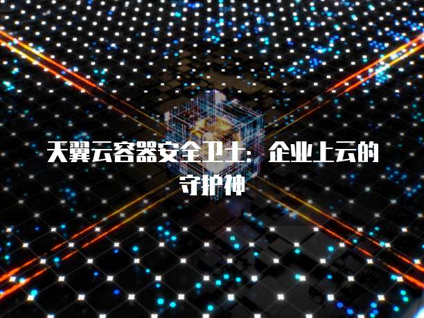 天翼云容器安全卫士:企业上云的守护神