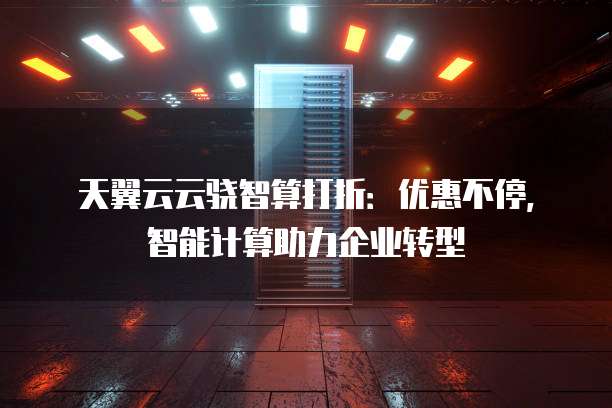 天翼云云骁智算打折:优惠不停,智能计算助力企业转型