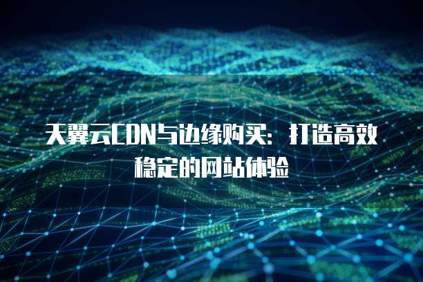 天翼云CDN与边缘购买:打造高效稳定的网站体验