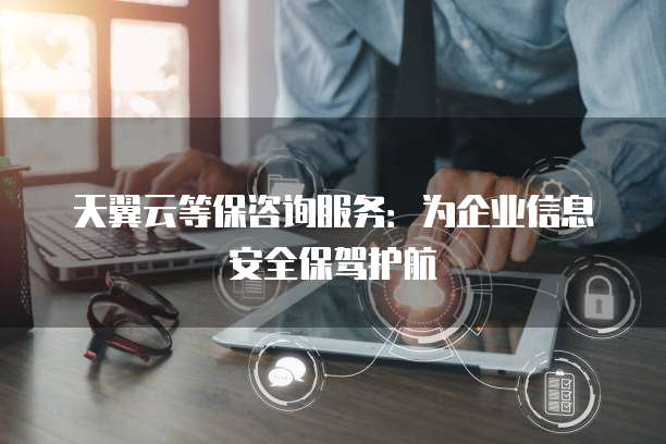 天翼云等保咨询服务:为企业信息安全保驾护航