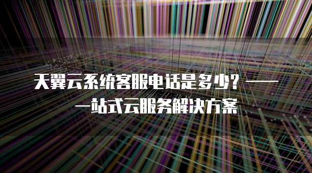 天翼云系统客服电话是多少?—— 一站式云服务解决方案