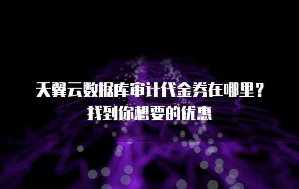天翼云数据库审计代金券在哪里?找到你想要的优惠