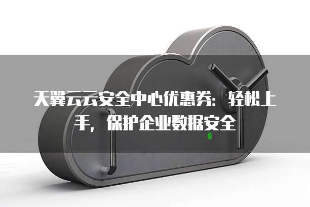 天翼云云安全中心优惠券:轻松上手,保护企业数据安全