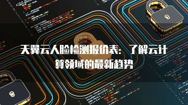 天翼云人脸检测报价表：了解云计算领域的最新趋势
