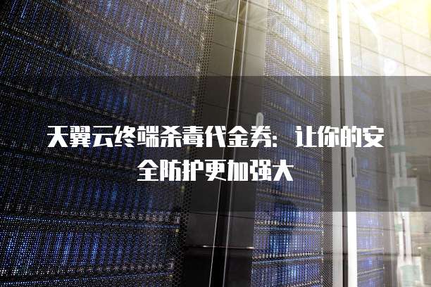 天翼云终端杀毒代金券:让你的安全防护更加强大