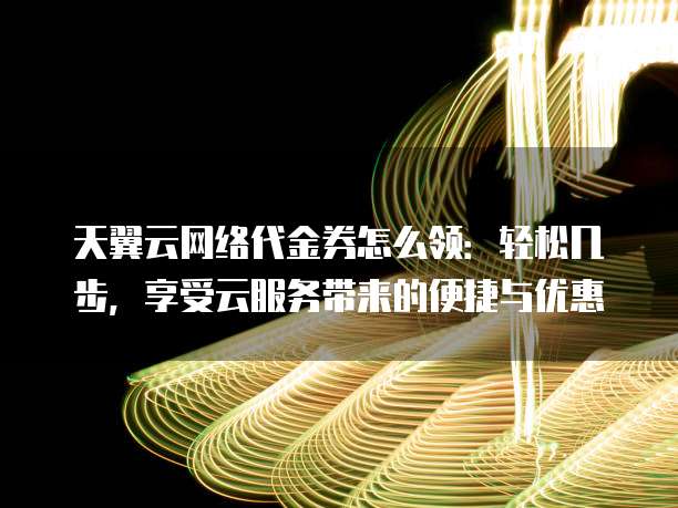 天翼云网络代金券怎么领:轻松几步,享受云服务带来的便捷与优惠