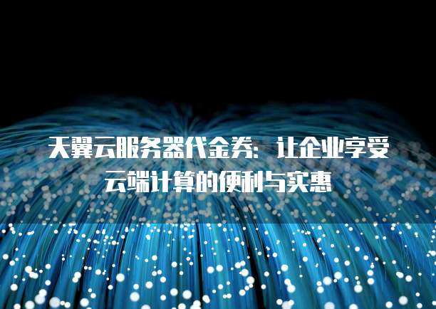 天翼云服务器代金券:让企业享受云端计算的便利与实惠