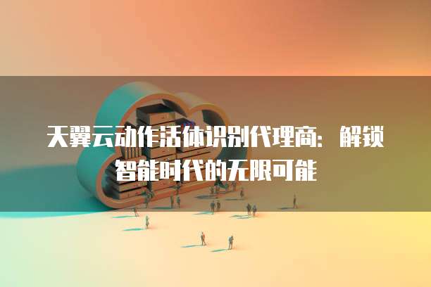 天翼云动作活体识别代理商:解锁智能时代的无限可能