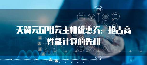 天翼云GPU云主机优惠券:抢占高性能计算的先机